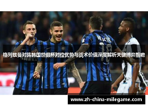 格列兹曼对阵韩国世俱杯对位优势与战术价值深度解析关键博弈前瞻