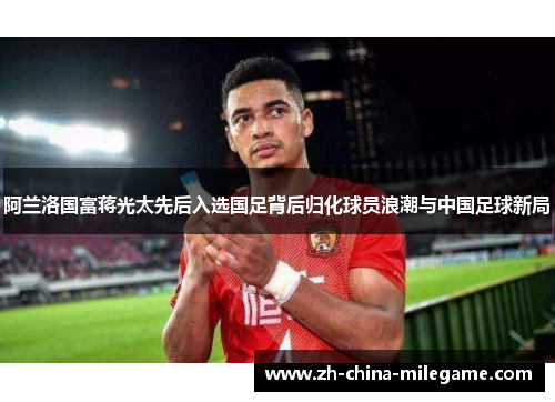 阿兰洛国富蒋光太先后入选国足背后归化球员浪潮与中国足球新局